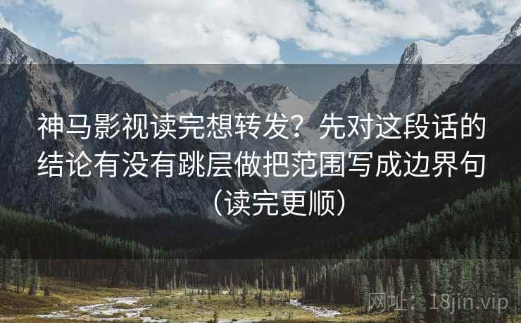 神马影视读完想转发？先对这段话的结论有没有跳层做把范围写成边界句（读完更顺）