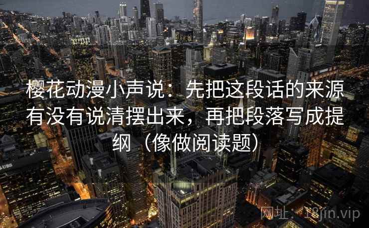 樱花动漫小声说：先把这段话的来源有没有说清摆出来，再把段落写成提纲（像做阅读题）