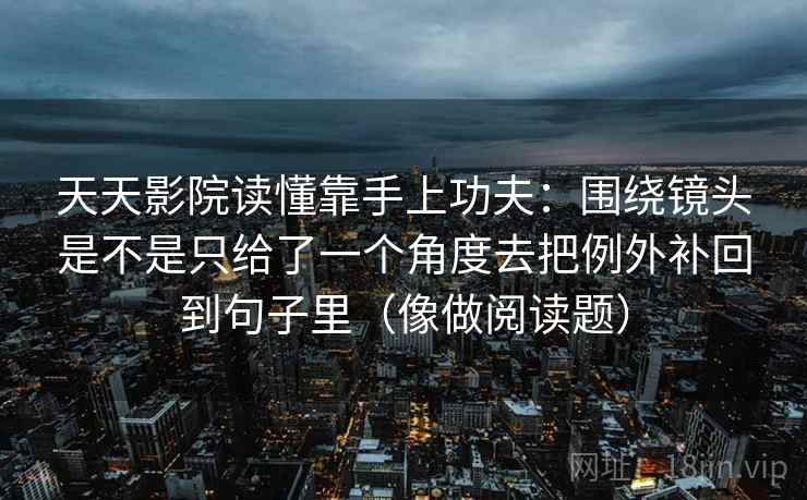 天天影院读懂靠手上功夫：围绕镜头是不是只给了一个角度去把例外补回到句子里（像做阅读题）